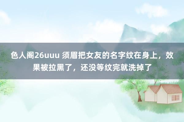 色人阁26uuu 须眉把女友的名字纹在身上，效果被拉黑了，还没等纹完就洗掉了