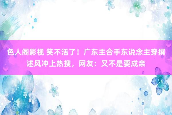 色人阁影视 笑不活了！广东主合手东说念主穿撰述风冲上热搜，网友：又不是要成亲