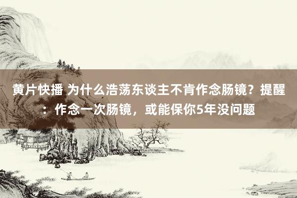 黄片快播 为什么浩荡东谈主不肯作念肠镜？提醒：作念一次肠镜，或能保你5年没问题