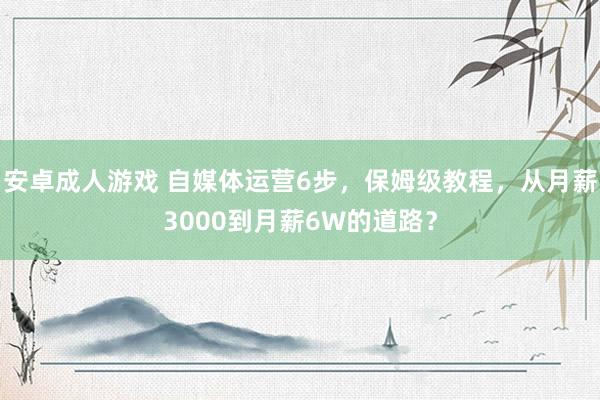 安卓成人游戏 自媒体运营6步，保姆级教程，从月薪3000到月薪6W的道路？