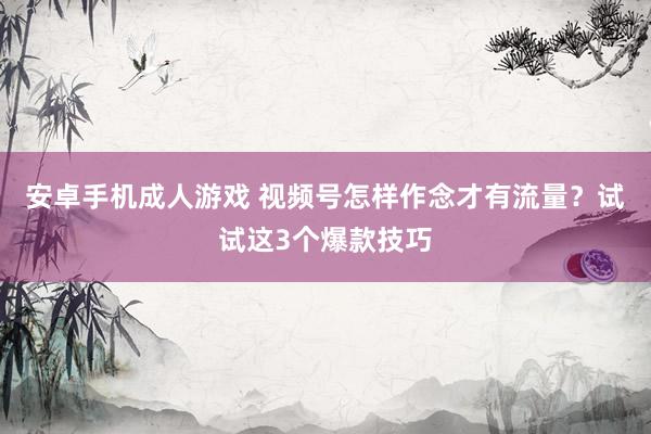 安卓手机成人游戏 视频号怎样作念才有流量？试试这3个爆款技巧