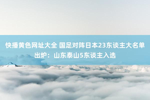 快播黄色网址大全 国足对阵日本23东谈主大名单出炉：山东泰山5东谈主入选