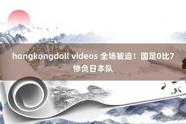 hongkongdoll videos 全场被迫！国足0比7惨负日本队