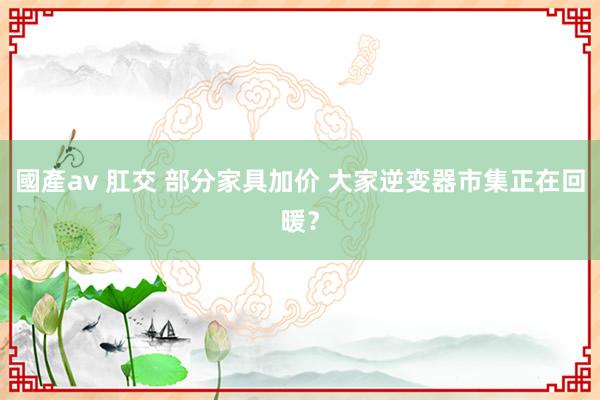 國產av 肛交 部分家具加价 大家逆变器市集正在回暖？