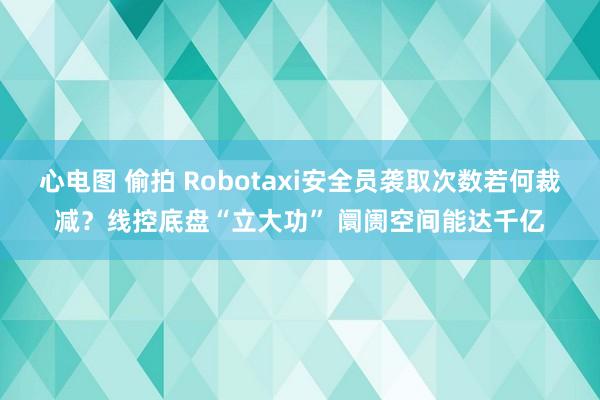 心电图 偷拍 Robotaxi安全员袭取次数若何裁减？线控底盘“立大功” 阛阓空间能达千亿