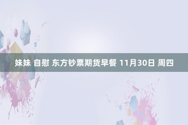 妹妹 自慰 东方钞票期货早餐 11月30日 周四