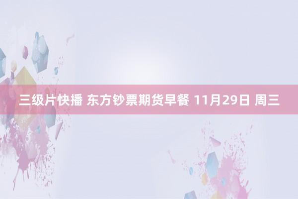 三级片快播 东方钞票期货早餐 11月29日 周三