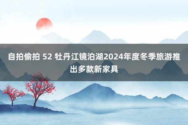 自拍偷拍 52 牡丹江镜泊湖2024年度冬季旅游推出多款新家具