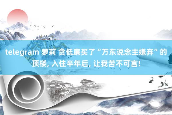 telegram 萝莉 贪低廉买了“万东说念主嫌弃”的顶楼, 入住半年后, 让我苦不可言!