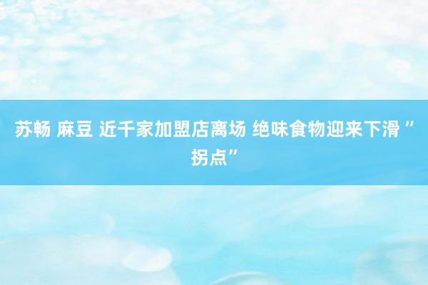 苏畅 麻豆 近千家加盟店离场 绝味食物迎来下滑“拐点”