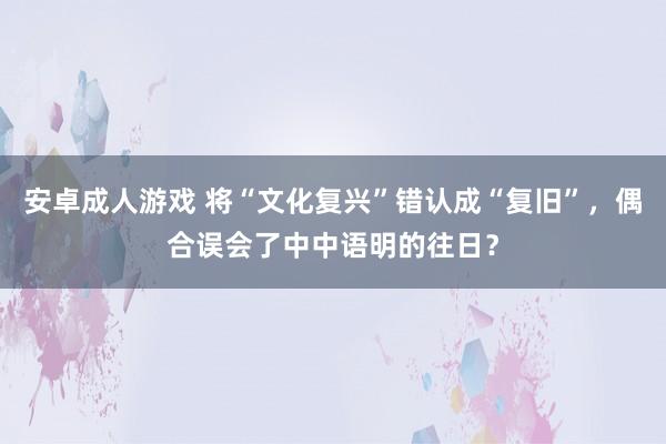 安卓成人游戏 将“文化复兴”错认成“复旧”，偶合误会了中中语明的往日？