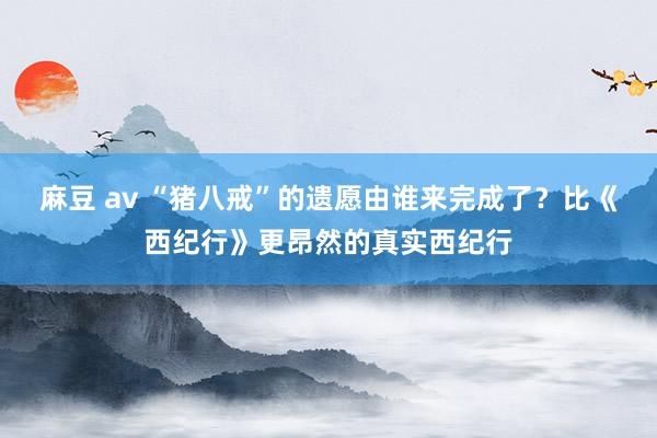 麻豆 av “猪八戒”的遗愿由谁来完成了？比《西纪行》更昂然的真实西纪行