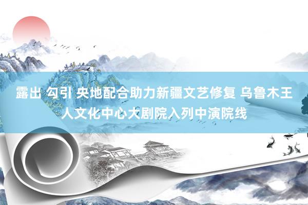 露出 勾引 央地配合助力新疆文艺修复 乌鲁木王人文化中心大剧院入列中演院线