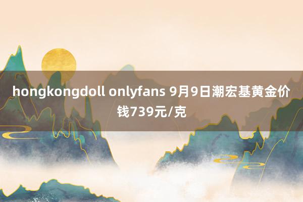 hongkongdoll onlyfans 9月9日潮宏基黄金价钱739元/克