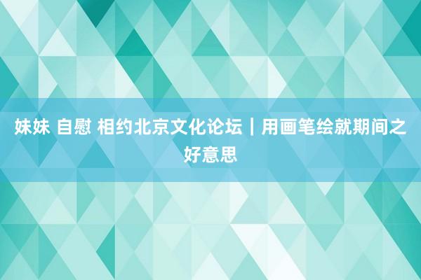 妹妹 自慰 相约北京文化论坛｜用画笔绘就期间之好意思