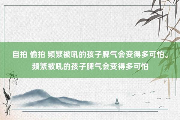 自拍 偷拍 频繁被吼的孩子脾气会变得多可怕。频繁被吼的孩子脾气会变得多可怕