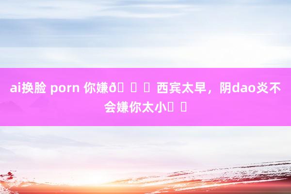 ai换脸 porn 你嫌🌟西宾太早，阴dao炎不会嫌你太小⚠️