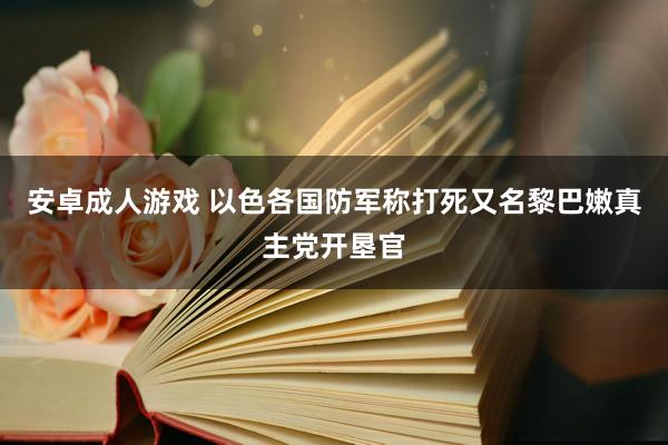 安卓成人游戏 以色各国防军称打死又名黎巴嫩真主党开垦官