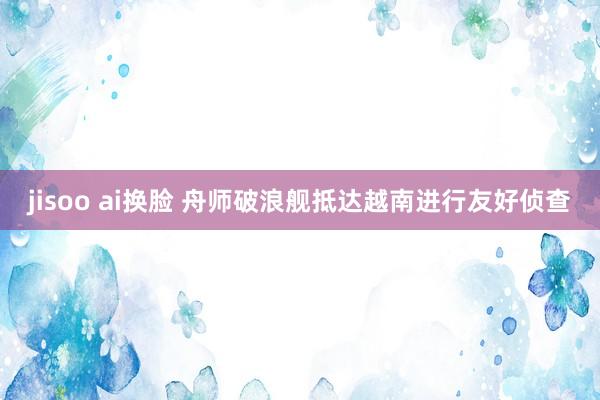 jisoo ai换脸 舟师破浪舰抵达越南进行友好侦查