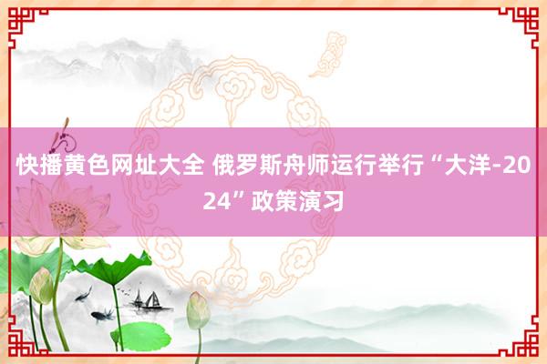 快播黄色网址大全 俄罗斯舟师运行举行“大洋-2024”政策演习