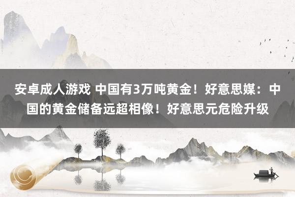 安卓成人游戏 中国有3万吨黄金！好意思媒：中国的黄金储备远超相像！好意思元危险升级