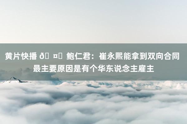 黄片快播 🤔鲍仁君：崔永熙能拿到双向合同 最主要原因是有个华东说念主雇主