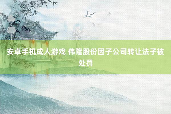 安卓手机成人游戏 伟隆股份因子公司转让法子被处罚