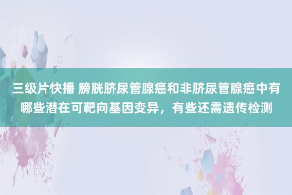 三级片快播 膀胱脐尿管腺癌和非脐尿管腺癌中有哪些潜在可靶向基因变异，有些还需遗传检测