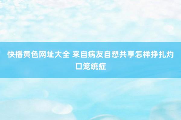 快播黄色网址大全 来自病友自愬共享怎样挣扎灼口笼统症