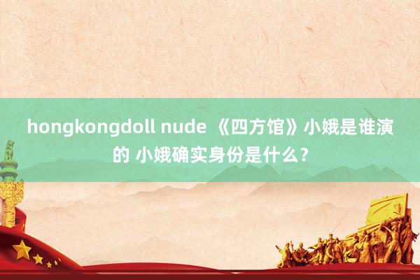 hongkongdoll nude 《四方馆》小娥是谁演的 小娥确实身份是什么？