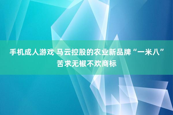 手机成人游戏 马云控股的农业新品牌“一米八”苦求无椒不欢商标