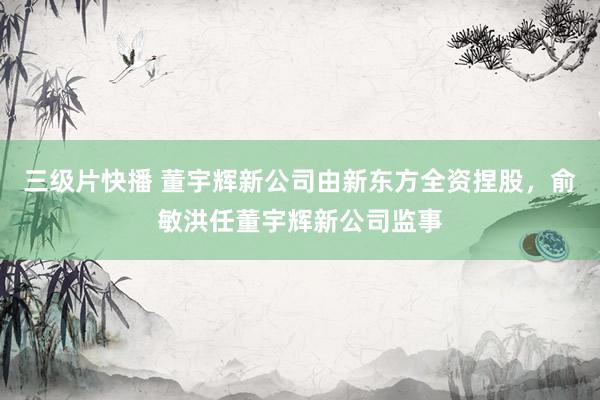 三级片快播 董宇辉新公司由新东方全资捏股，俞敏洪任董宇辉新公司监事