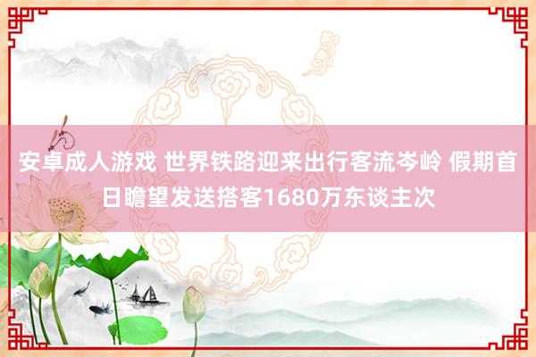 安卓成人游戏 世界铁路迎来出行客流岑岭 假期首日瞻望发送搭客1680万东谈主次