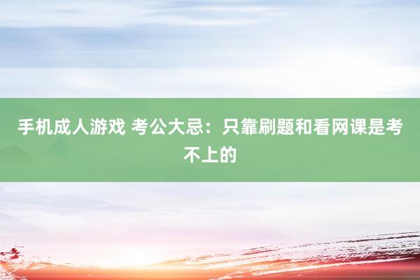 手机成人游戏 考公大忌：只靠刷题和看网课是考不上的