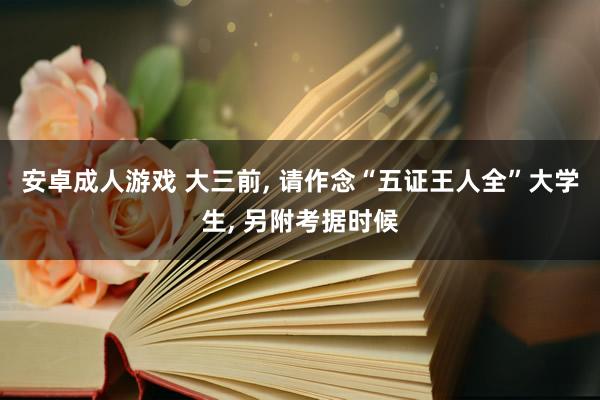 安卓成人游戏 大三前， 请作念“五证王人全”大学生， 另附考据时候