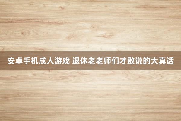 安卓手机成人游戏 退休老老师们才敢说的大真话