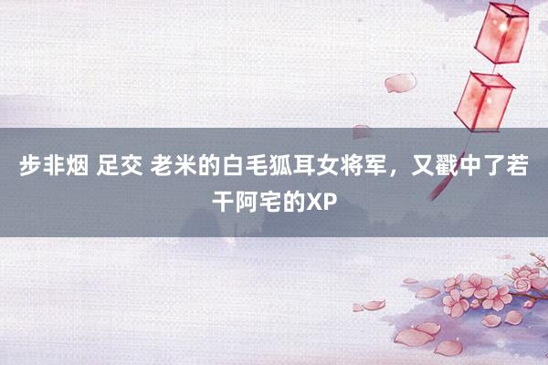 步非烟 足交 老米的白毛狐耳女将军，又戳中了若干阿宅的XP