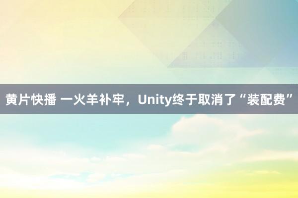 黄片快播 一火羊补牢，Unity终于取消了“装配费”