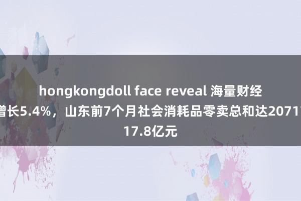 hongkongdoll face reveal 海量财经丨同比增长5.4%，山东前7个月社会消耗品零卖总和达20717.8亿元