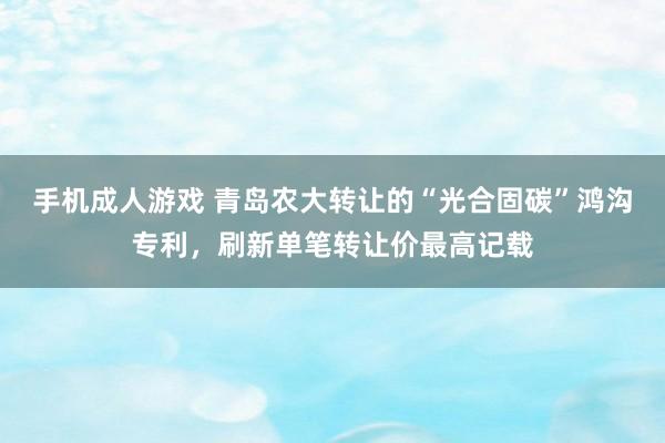 手机成人游戏 青岛农大转让的“光合固碳”鸿沟专利，刷新单笔转让价最高记载