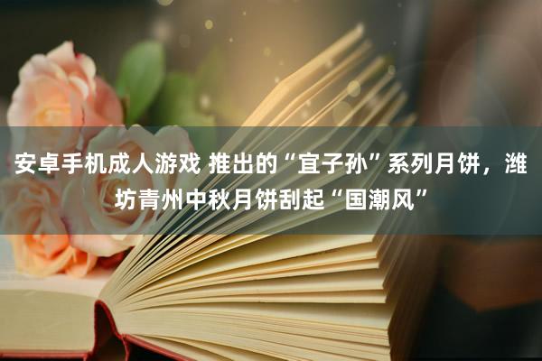 安卓手机成人游戏 推出的“宜子孙”系列月饼，潍坊青州中秋月饼刮起“国潮风”