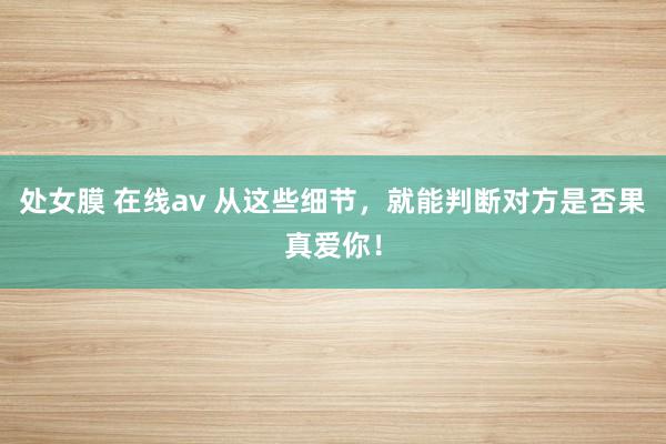 处女膜 在线av 从这些细节，就能判断对方是否果真爱你！