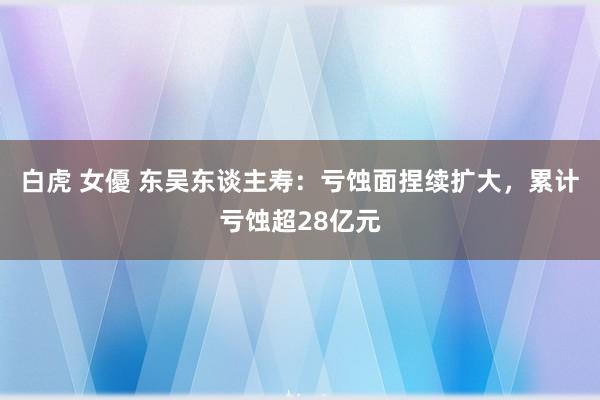 白虎 女優 东吴东谈主寿：亏蚀面捏续扩大，累计亏蚀超28亿元