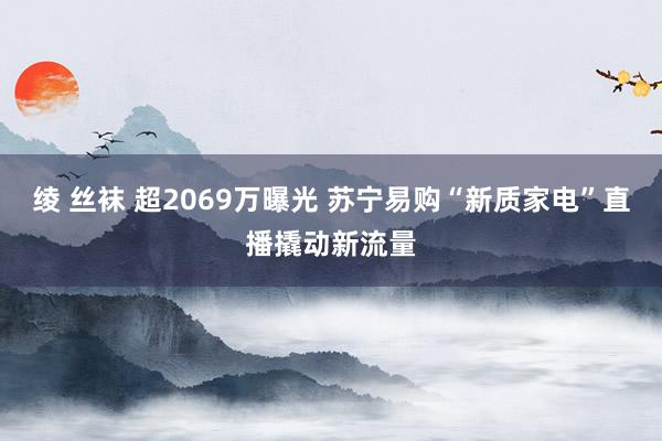 绫 丝袜 超2069万曝光 苏宁易购“新质家电”直播撬动新流量