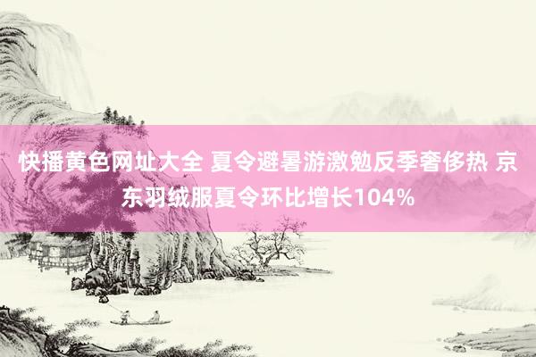 快播黄色网址大全 夏令避暑游激勉反季奢侈热 京东羽绒服夏令环比增长104%