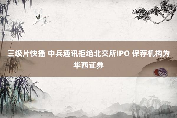 三级片快播 中兵通讯拒绝北交所IPO 保荐机构为华西证券