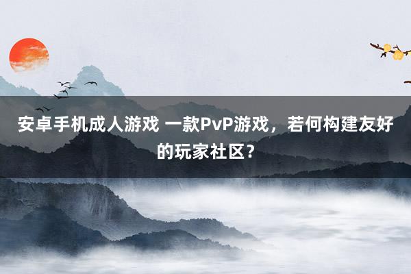 安卓手机成人游戏 一款PvP游戏，若何构建友好的玩家社区？