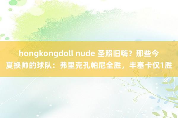 hongkongdoll nude 圣照旧嗨？那些今夏换帅的球队：弗里克孔帕尼全胜，丰塞卡仅1胜