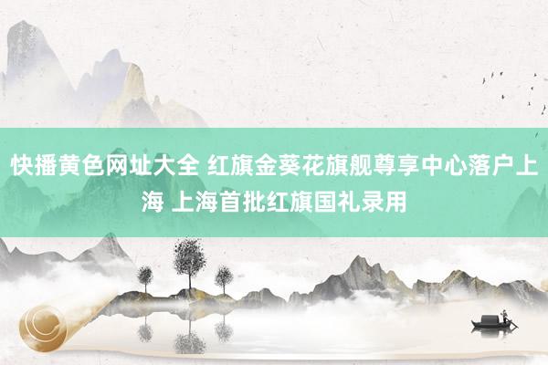 快播黄色网址大全 红旗金葵花旗舰尊享中心落户上海 上海首批红旗国礼录用