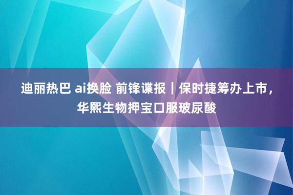 迪丽热巴 ai换脸 前锋谍报｜保时捷筹办上市，华熙生物押宝口服玻尿酸